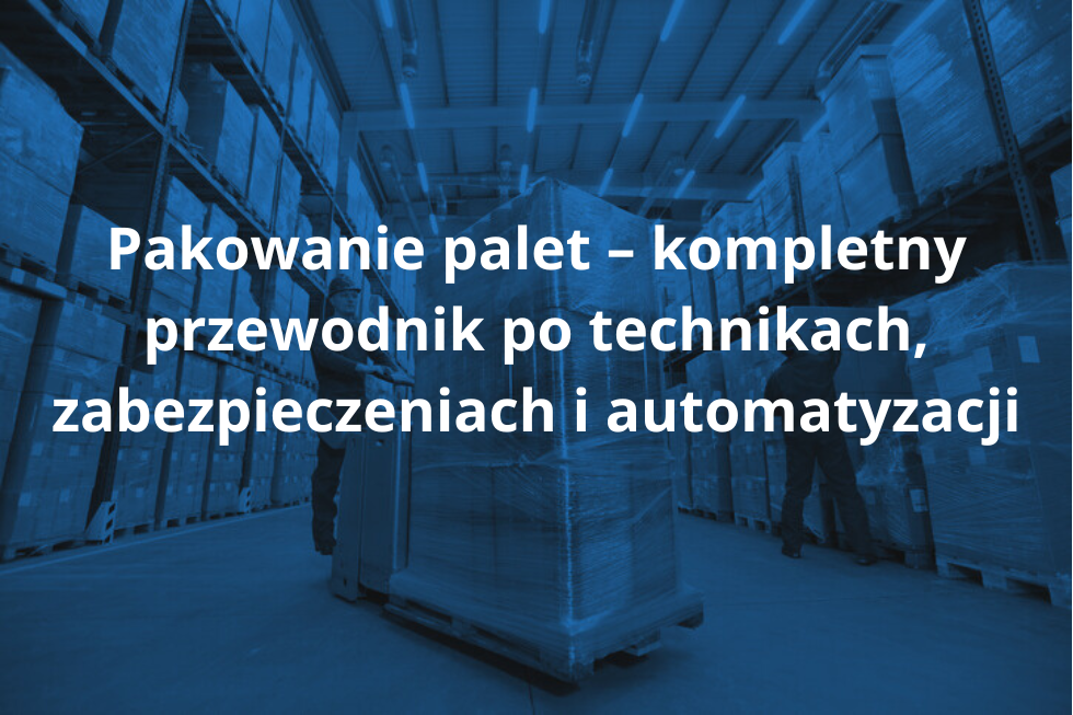 Pakowanie palet – kompletny przewodnik po technikach, zabezpieczeniach i automatyzacji